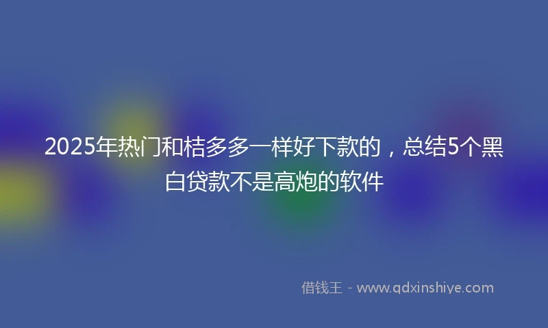 2025年热门和桔多多一样好下款的，总结5个黑白贷款不是高炮的软件
