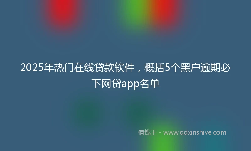 2025年热门在线贷款软件，概括5个黑户逾期必下网贷app名单