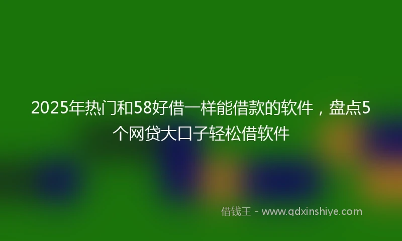 2025年热门和58好借一样能借款的软件，盘点5个网贷大口子轻松借软件