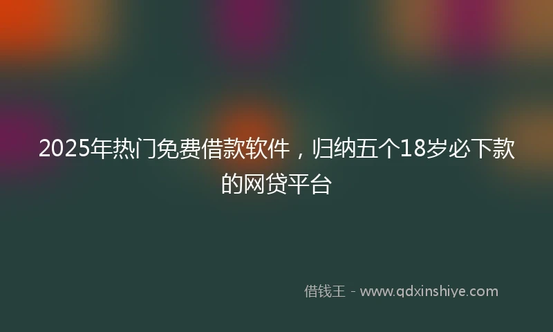 2025年热门免费借款软件，归纳五个18岁必下款的网贷平台