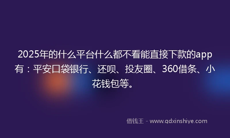 2025年的什么平台什么都不看能直接下款的app有：平安口袋银行、还呗、投友圈、360借条、小花钱包等。