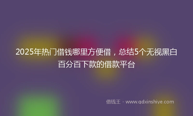 2025年热门借钱哪里方便借，总结5个无视黑白百分百下款的借款平台