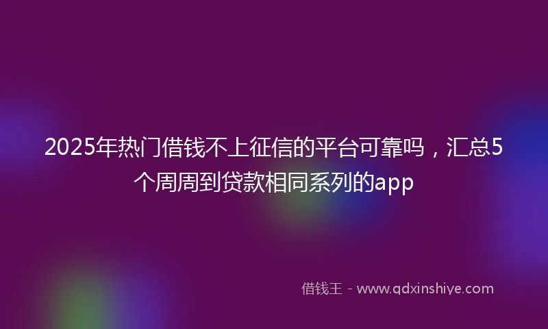 2025年热门借钱不上征信的平台可靠吗，汇总5个周周到贷款相同系列的app