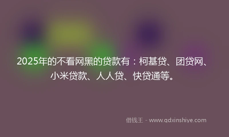 2025年的不看网黑的贷款有:柯基贷、团贷网、小米贷款、人人贷、快贷通等。