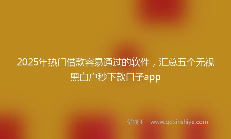 2025年热门借款容易通过的软件，汇总五个无视黑白户秒下款口子app