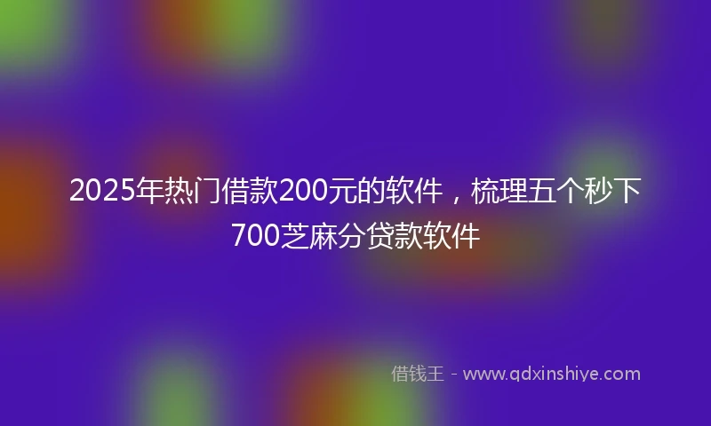 2025年热门借款200元的软件，梳理五个秒下700芝麻分贷款软件