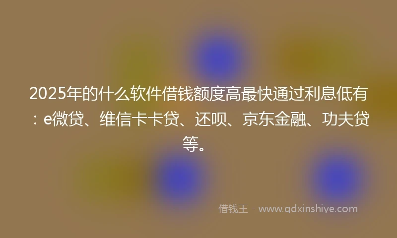 2025年的什么软件借钱额度高最快通过利息低有：e微贷、维信卡卡贷、还呗、京东金融、功夫贷等。