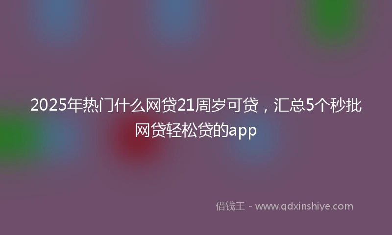 2025年热门什么网贷21周岁可贷，汇总5个秒批网贷轻松贷的app