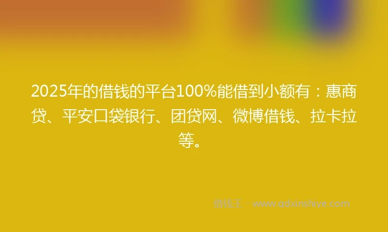 2025年的借钱的平台100%能借到小额有：惠商贷、平安口袋银行、团贷网、微博借钱、拉卡拉等。