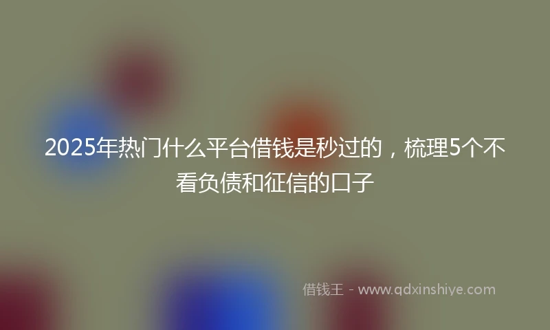 2025年热门什么平台借钱是秒过的，梳理5个不看负债和征信的口子
