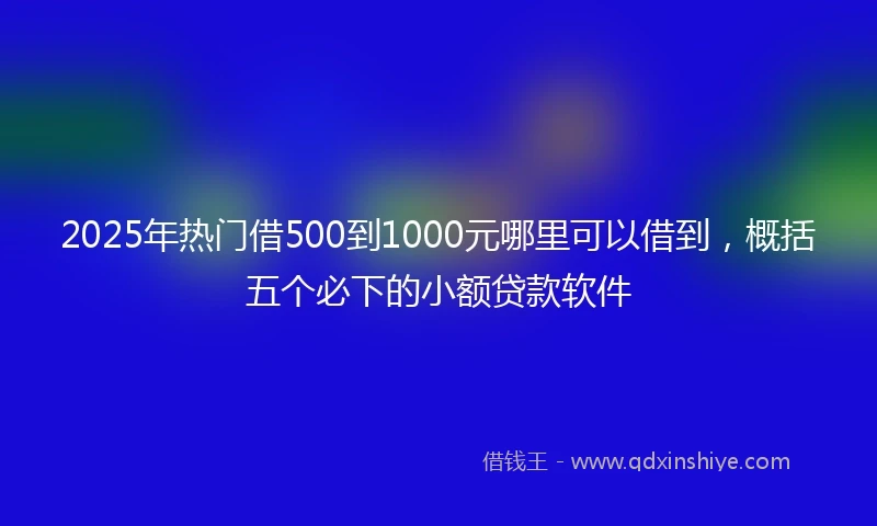 2025年热门借500到1000元哪里可以借到，概括五个必下的小额贷款软件