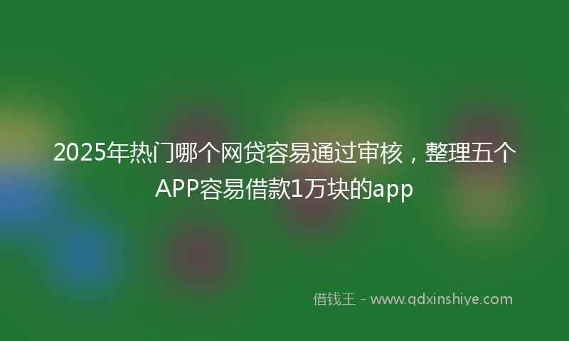 2025年热门哪个网贷容易通过审核,整理五个APP容易借款1万块的app