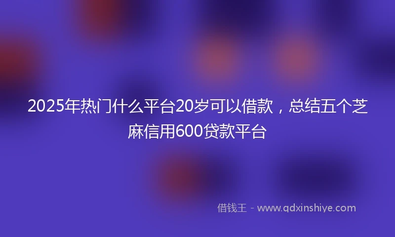 2025年热门什么平台20岁可以借款，总结五个芝麻信用600贷款平台