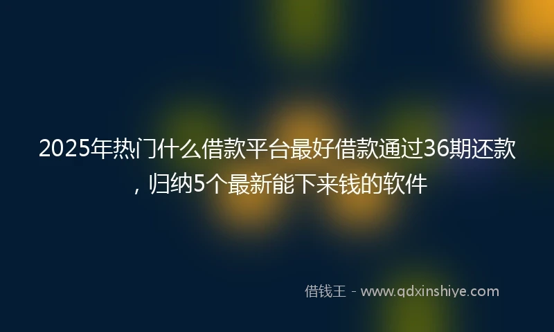 2025年热门什么借款平台最好借款通过36期还款，归纳5个最新能下来钱的软件