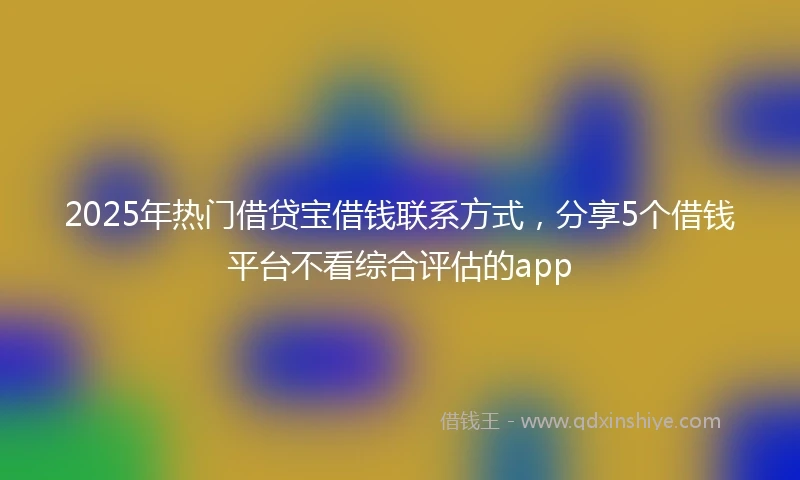 2025年热门借贷宝借钱联系方式，分享5个借钱平台不看综合评估的app
