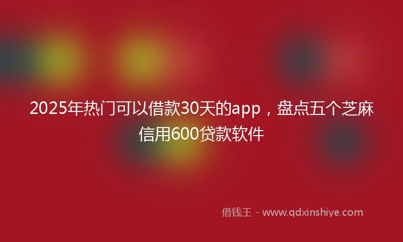 2025年热门可以借款30天的app，盘点五个芝麻信用600贷款软件