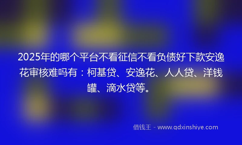 2025年的哪个平台不看征信不看负债好下款安逸花审核难吗有：柯基贷、安逸花、人人贷、洋钱罐、滴水贷等。