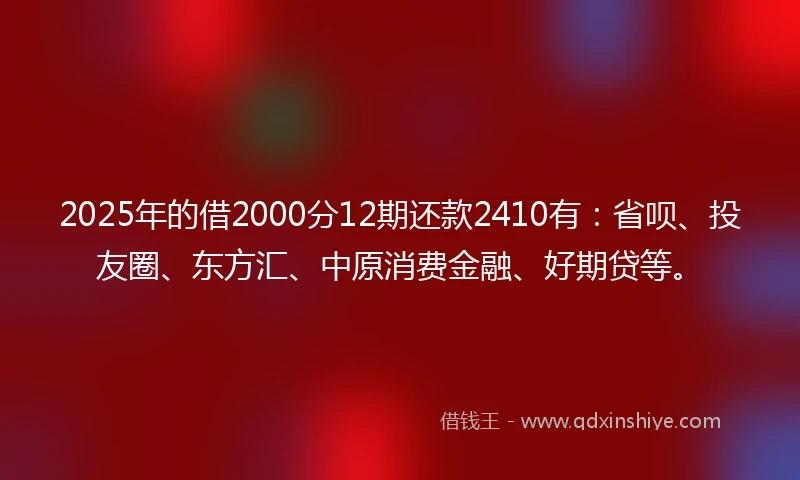 2025年的借2000分12期还款2410有:省呗、投友圈、东方汇、中原消费金融、好期贷等。