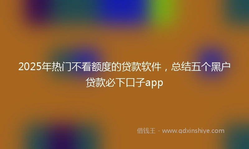 2025年热门不看额度的贷款软件，总结五个黑户贷款必下口子app