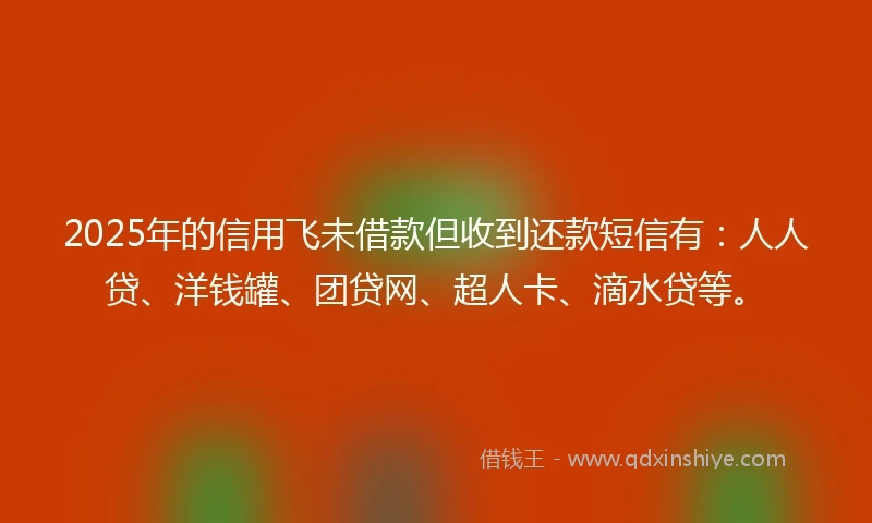 2025年的信用飞未借款但收到还款短信有：人人贷、洋钱罐、团贷网、超人卡、滴水贷等。