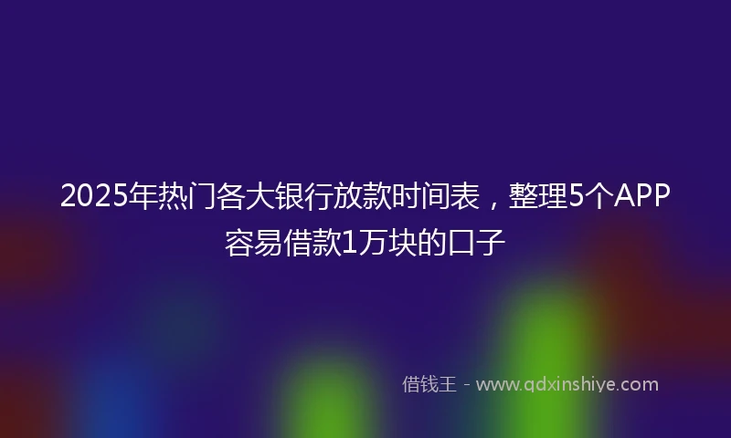 2025年热门各大银行放款时间表，整理5个APP容易借款1万块的口子