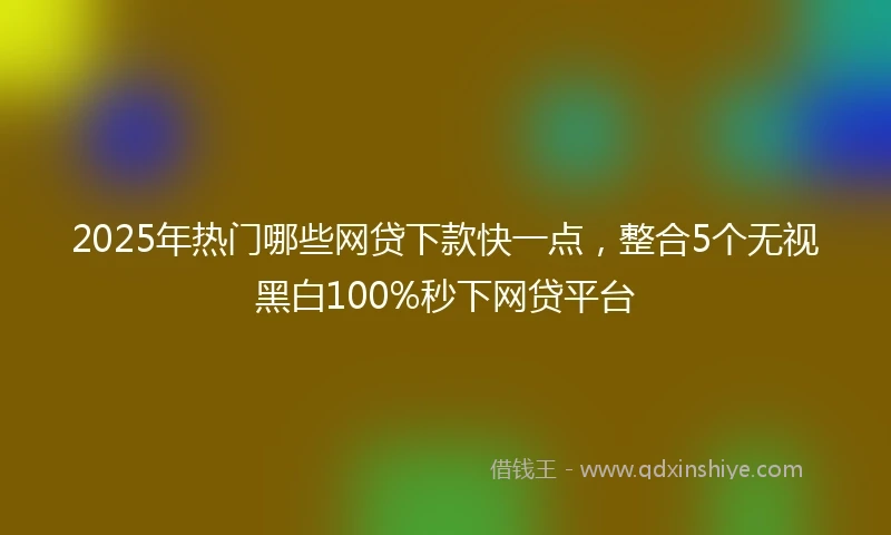 2025年热门哪些网贷下款快一点，整合5个无视黑白100%秒下网贷平台