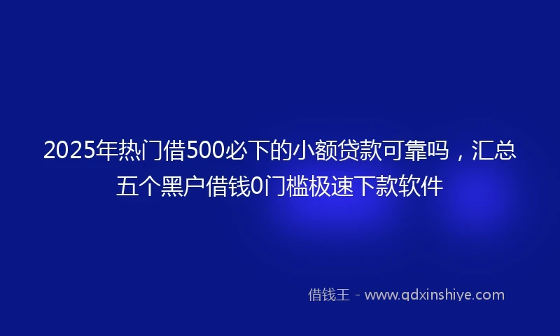 2025年热门借500必下的小额贷款可靠吗,汇总五个黑户借钱0门槛极速下款软件