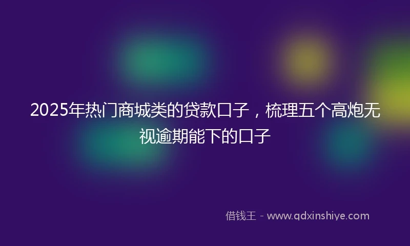 2025年热门商城类的贷款口子，梳理五个高炮无视逾期能下的口子