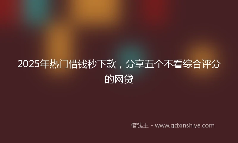 2025年热门借钱秒下款，分享五个不看综合评分的网贷