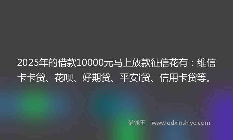 2025年的借款10000元马上放款征信花有：维信卡卡贷、花呗、好期贷、平安i贷、信用卡贷等。