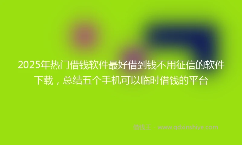 2025年热门借钱软件最好借到钱不用征信的软件下载，总结五个手机可以临时借钱的平台