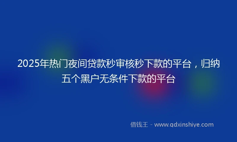 2025年热门夜间贷款秒审核秒下款的平台，归纳五个黑户无条件下款的平台