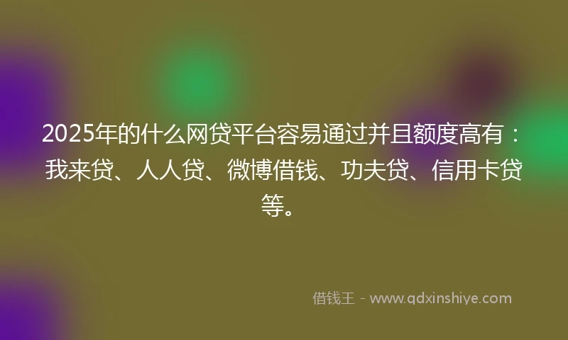 2025年的什么网贷平台容易通过并且额度高有：我来贷、人人贷、微博借钱、功夫贷、信用卡贷等。