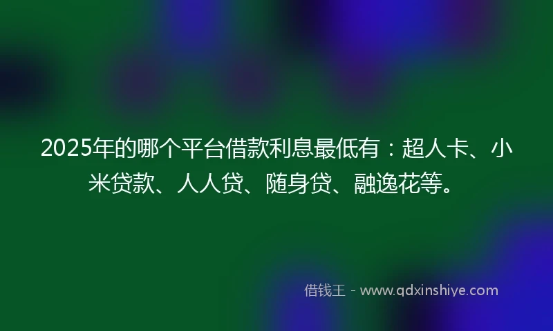 2025年的哪个平台借款利息最低有：超人卡、小米贷款、人人贷、随身贷、融逸花等。