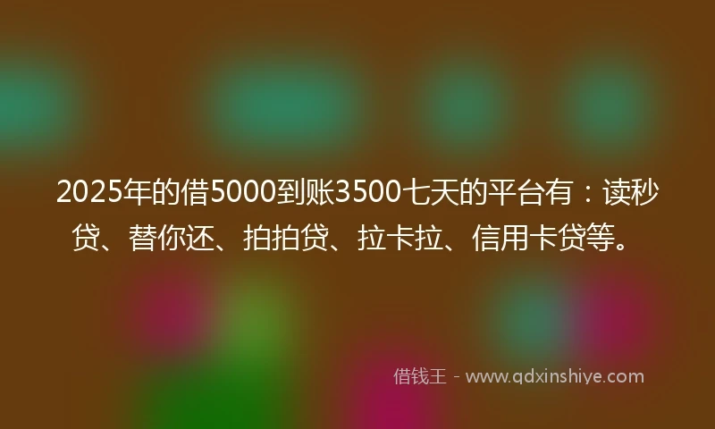 2025年的借5000到账3500七天的平台有：读秒贷、替你还、拍拍贷、拉卡拉、信用卡贷等。