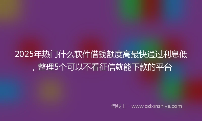 2025年热门什么软件借钱额度高最快通过利息低，整理5个可以不看征信就能下款的平台