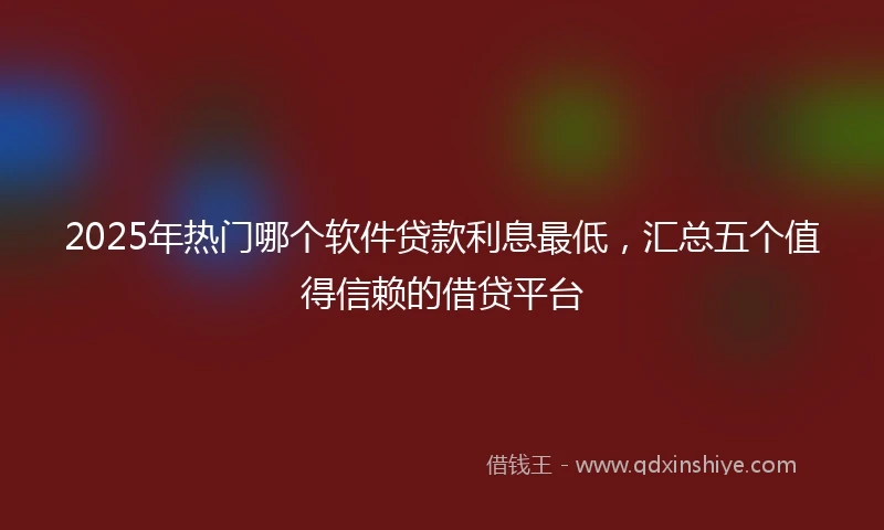2025年热门哪个软件贷款利息最低，汇总五个值得信赖的借贷平台