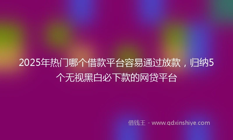 2025年热门哪个借款平台容易通过放款，归纳5个无视黑白必下款的网贷平台