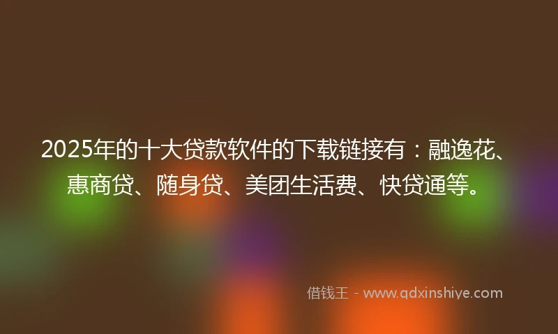2025年的十大贷款软件的下载链接有：融逸花、惠商贷、随身贷、美团生活费、快贷通等。