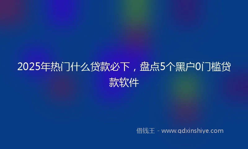 2025年热门什么贷款必下，盘点5个黑户0门槛贷款软件