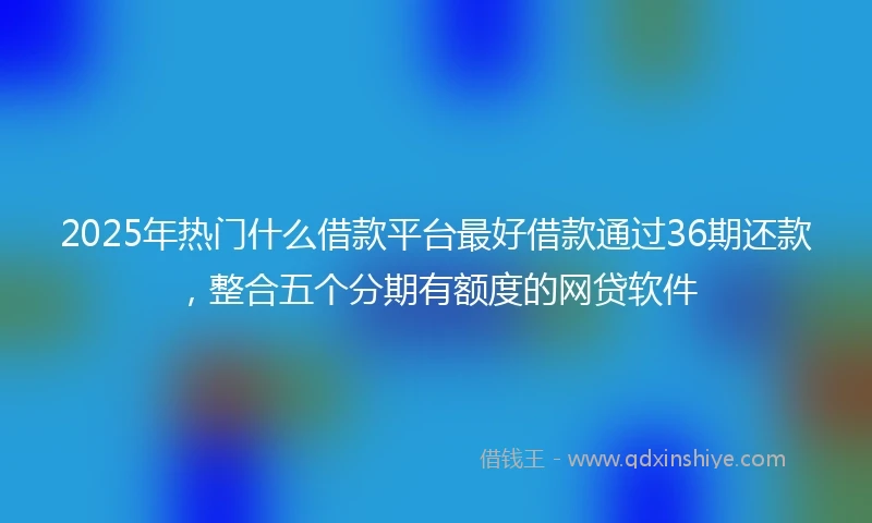 2025年热门什么借款平台最好借款通过36期还款,整合五个分期有额度的网贷软件