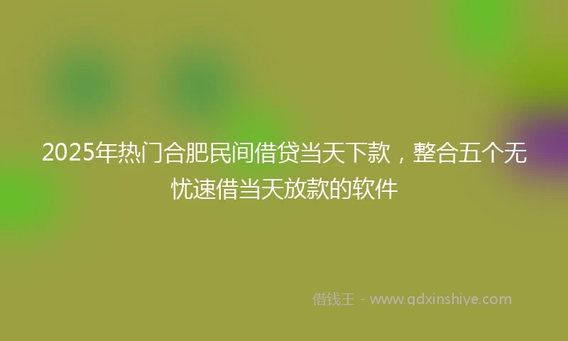 2025年热门合肥民间借贷当天下款，整合五个无忧速借当天放款的软件