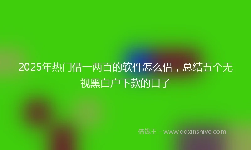 2025年热门借一两百的软件怎么借，总结五个无视黑白户下款的口子