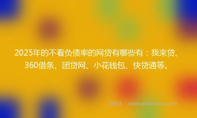 2025年的不看负债率的网贷有哪些有：我来贷、360借条、团贷网、小花钱包、快贷通等。