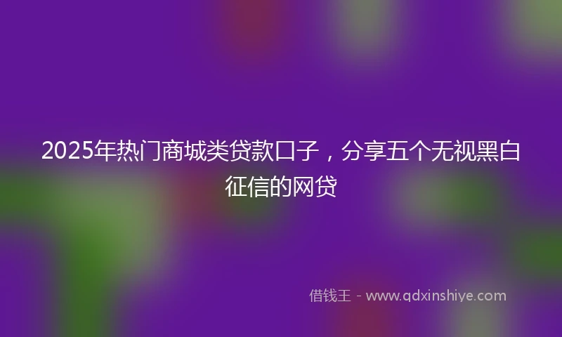 2025年热门商城类贷款口子，分享五个无视黑白征信的网贷