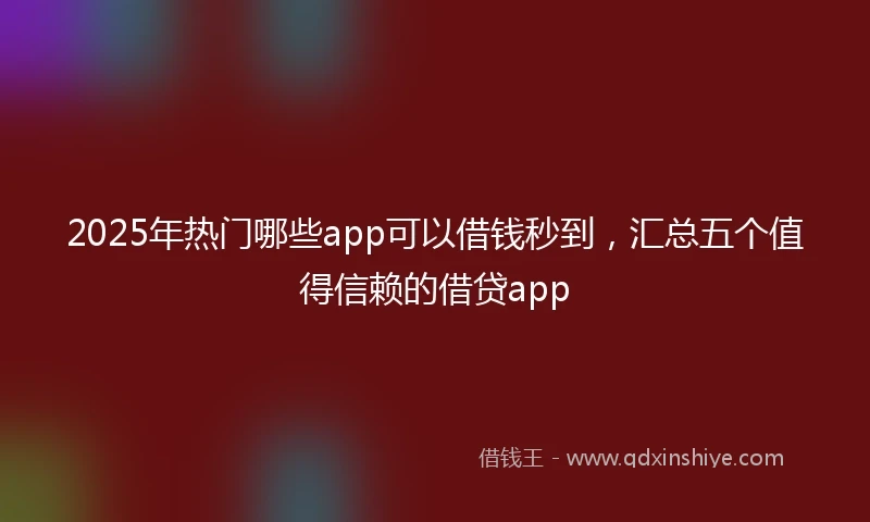 2025年热门哪些app可以借钱秒到，汇总五个值得信赖的借贷app