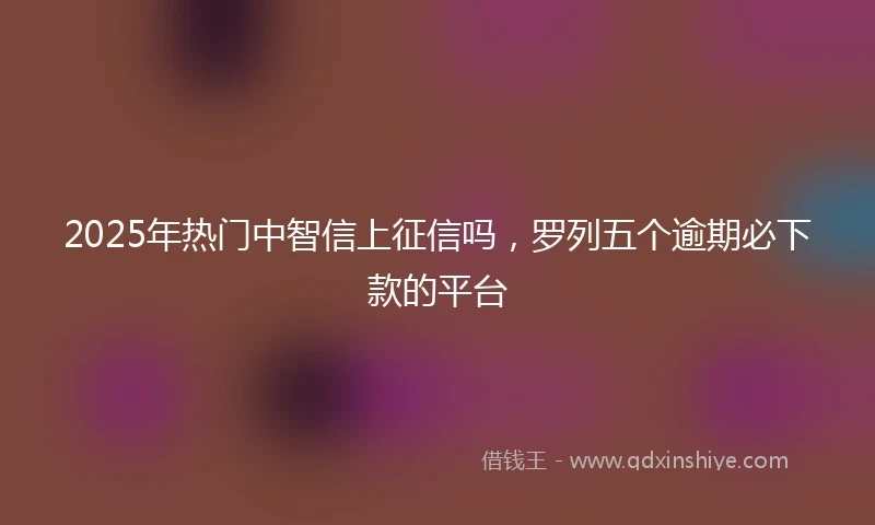 2025年热门中智信上征信吗,罗列五个逾期必下款的平台