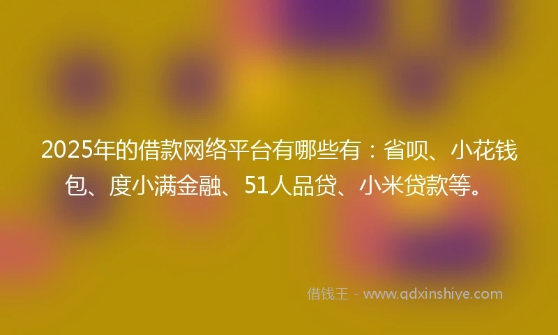 2025年的借款网络平台有哪些有：省呗、小花钱包、度小满金融、51人品贷、小米贷款等。