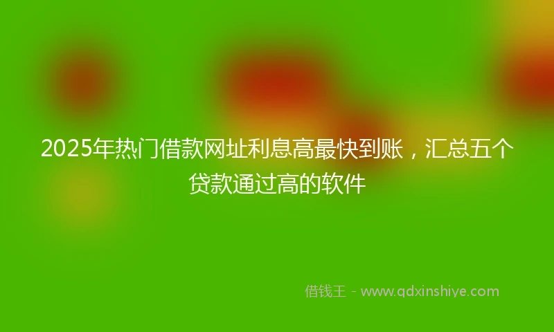 2025年热门借款网址利息高最快到账，汇总五个贷款通过高的软件
