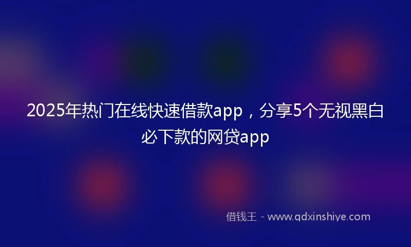 2025年热门在线快速借款app，分享5个无视黑白必下款的网贷app